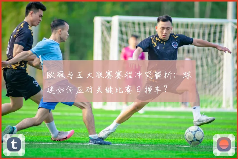 欧冠与五大联赛赛程冲突解析:球迷如何应对关键比赛日撞车?