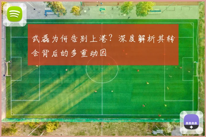 武磊为何告别上港？深度解析其转会背后的多重动因