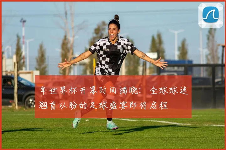 年世界杯开幕时间揭晓:全球球迷翘首以盼的足球盛宴即将启程