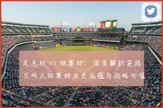 足总杯 vs 联赛杯:深度解析英格兰两大杯赛的历史底蕴与战略价值