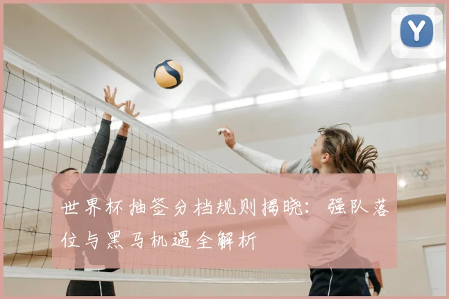 世界杯抽签分档规则揭晓：强队落位与黑马机遇全解析
